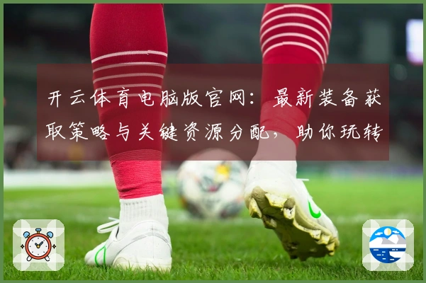 开云体育电脑版官网：最新装备获取策略与关键资源分配，助你玩转游戏新篇章